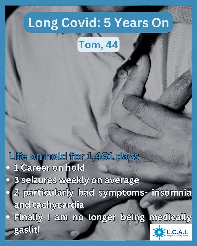 Image of male chest, male hand clutching chest 
Header text on image is
Long Covid: 5 years on

Further text on image:
Tom 44

1,461 days of Long Covid

2 particularly difficult symptons right now - insomnia & tachycardia 

3 seizures weekly on average 

1 Career on hold

Finally am no longer being medically gaslit !

LCAI logo appears on bottom right corner of the image
