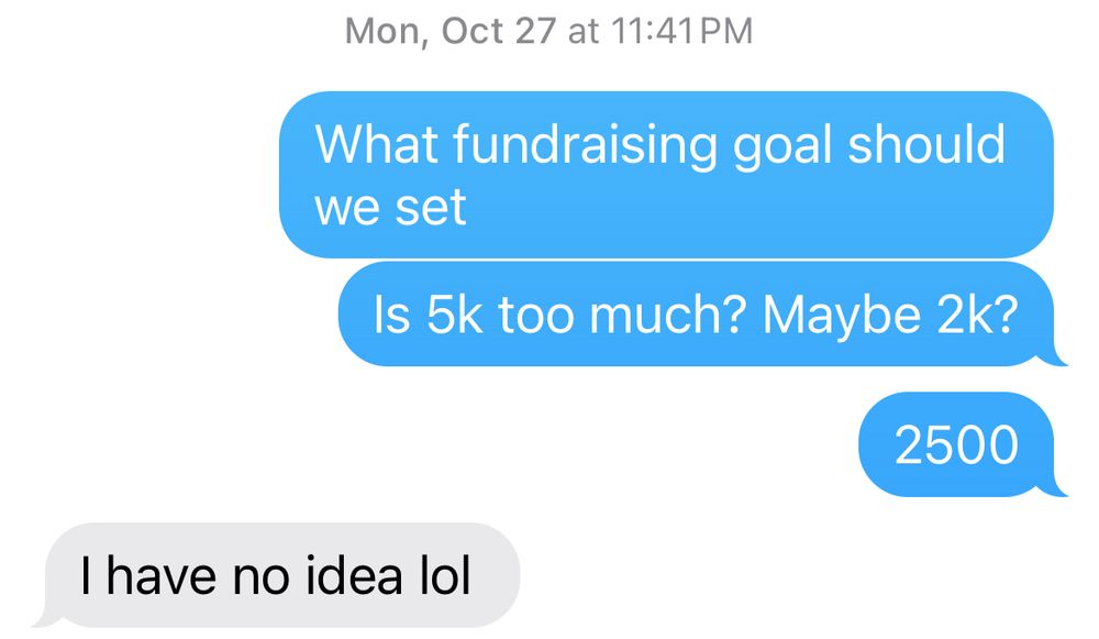 Me: what fundraising goal should we set? Is 5k too much? Maybe 2k? 2500
Doug: I have no idea lol