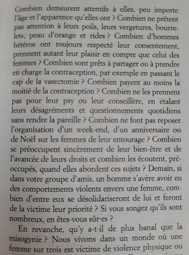 Combien demeurent attentifs à elles, peu importe l'âge et l'apparence qu'elles ont ? Combien ne prêtent pas attention à leurs poils, leurs vergetures, bourrelets, peau d'orange et rides? Combien d'hommes hétéros ont toujours respecté leur consentement, prennent autant leur plaisir en compte que celui des femmes ? Combien sont prêts à partager ou à prendre en charge la contraception, par exemple en passant le cap de la vasectomie? Combien payent au moins la moitié de la contraception ? Combien ne les prennent pas pour leur psy ou leur conseillère, en étalant leurs désagréments et questionnements quotidiens sans rendre la pareille ? Combien ne font pas reposer l'organisation d'un week-end, d'un anniversaire ou de Noël sur les femmes de leur entourage ? Combien se préoccupent sincèrement de leur bien-être et de l'avancée de leurs droits et combien les écoutent, préoccupés, quand elles abordent ces sujets ? Demain, si dans votre groupe d'amis, un homme s'avère avoir eu des comportements violents envers une femme, com- bien d'entre eux se désolidariseront de lui et feront de la victime leur priorité ? Si vous songez qu'ils sont nombreux, en êtes-vous sûres ? 
En revanche, qu'y a-t-il de plus banal que la misogynie?