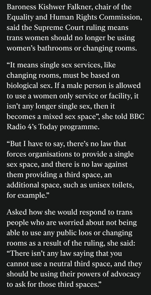 Snippet from the Independent saying 

Baroness Kishwer Falkner, chair of the Equality and Human Rights Commission, said the Supreme Court ruling means trans women should no longer be using women’s bathrooms or changing rooms.

“It means single sex services, like changing rooms, must be based on biological sex. If a male person is allowed to use a women only service or facility, it isn’t any longer single sex, then it becomes a mixed sex space”, she told BBC Radio 4’s Today programme.

“But I have to say, there’s no law that forces organisations to provide a single sex space, and there is no law against them providing a third space, an additional space, such as unisex toilets, for example.”

Asked how she would respond to trans people who are worried about not being able to use any public loos or changing rooms as a result of the ruling, she said: “There isn’t any law saying that you cannot use a neutral third space, and they should be using their powers of advocacy to ask for those third spaces.”
