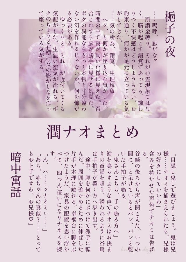 梔子の夜

──嗚呼、厭だなァ

　所謂金縛り。それが心霊現象ではなく、脳が起こす錯覚であっても、纏わりつく不快感はどうしようもない。お約束通り、何かが足元に立っている気がしてきた。

──気の所為、錯覚、生理現象

　ペタ、と何かが座り込む気がした。暗闇の中で靄もやが動いた様に見えた。否否いやいやこれすら脳が勝手に見せる幻覚だ。ボクの異能ならもっと本物と寸分違わない幻を作れるじゃないか、何を怖がる必要がある。
　ゆっくりと"それ"が近付いてくる気配がした。生温い空気が流れる。ボクのちょうど右横に女の影がしなを作って座っている気がする。

暗中寓話

「目隠し鬼しで遊びましょう。鬼は兄様……ナオミを捕まえられたら、兄様の好きにしていいわ」
含みを持たせた声色でナオミは告げる。

谷崎の後ろから声が聞こえた。いつの間に、と呆けているとパン、パンと乾いた手拍子が鳴る。
「──鬼さんこちら、手の鳴る方へ」
鈴を鳴らすような声でナオミはお決まりの童謡を唄う。誘われるように谷崎は手拍子が響く方へ歩き出す。
　途中、脛を何かにぶつけて派手に転んだ。周囲を確かめるために伸ばした片手が木理に触れる。卓袱台に脚をぶつけたようだ。家具の配置を思い浮かべて、四つん這いになりナオミを探す。

「ん、ハ……ッナオミぃ……」
「あら、赤ちゃんの真似？……とってもお上手ですわ。お兄様♡」