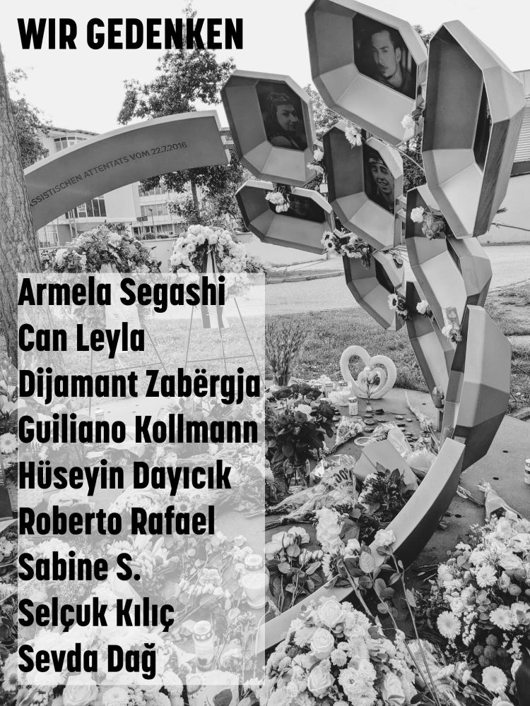 Im Hintergrund ein schwarz-weiß-Bild des Mahnmals am Olympia-Einkaufszentrum. Schrift: 

Wir Gedenken

Armela Segashi
Can Leyla
Dijamant Zabërgja
Guiliano Kollmann
Hüseyin Dayıcık
Roberto Rafael
Sabine S.
Selçuk Kılıç
Sevda Dağ