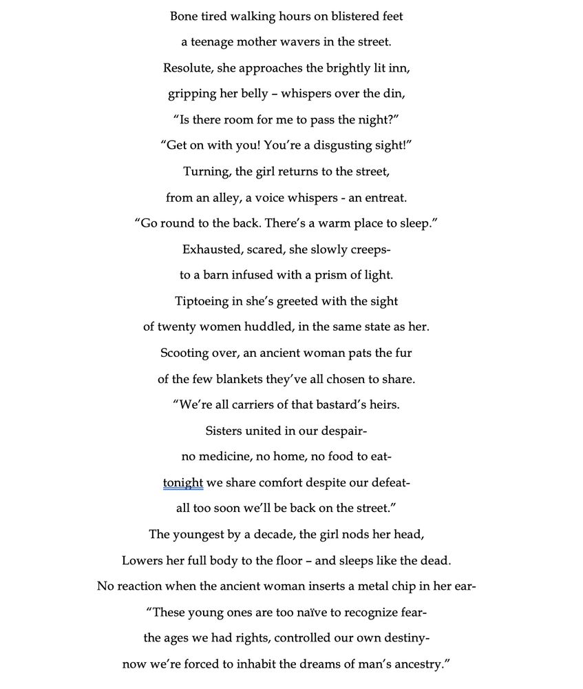 Bone tired walking hours on blistered feet
a teenage mother wavers in the street.
Resolute, she approaches the brightly lit inn,
gripping her belly – whispers over the din,
“Is there room for me to pass the night?”
“Get on with you! You’re a disgusting sight!”
Turning, the girl returns to the street,
from an alley, a voice whispers - an entreat.
“Go round to the back. There’s a warm place to sleep.”
Exhausted, scared, she slowly creeps-
to a barn infused with a prism of light.
Tiptoeing in she’s greeted with the sight 
of twenty women huddled, in the same state as her.
Scooting over, an ancient woman pats the fur
of the few blankets they’ve all chosen to share.
“We’re all carriers of that bastard’s heirs.
Sisters united in our despair-
no medicine, no home, no food to eat-
tonight we share comfort despite our defeat-
all too soon we’ll be back on the street.”
The youngest by a decade, the girl nods her head,
Lowers her full body to the floor – and sleeps like the dead.
No reaction when the ancient woman inserts a metal chip in her ear-
“These young ones are too naïve to recognize fear-
the ages we had rights, controlled our own destiny-
now we’re forced to inhabit the dreams of man’s ancestry.”
