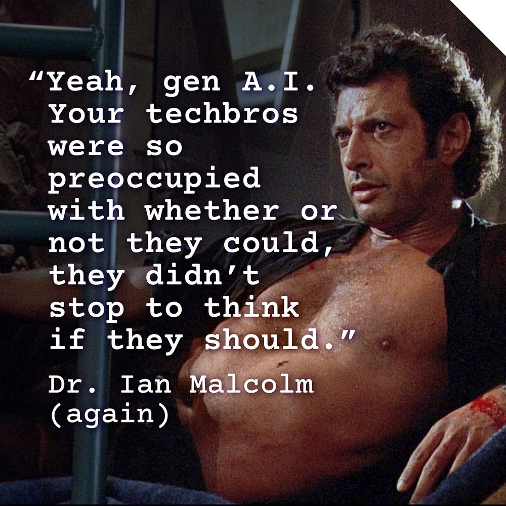 white text over a still from *Jurassic Park* showing the famous shot of Jeff Goldblum with his shirt open – the text is a reworking Dr. Ian Malcolm’s quote from the movie and reads: “Yeah, gen A. I. Your techbros were so preoccupied with whether or not they could, they didn't stop to think if they should.” 