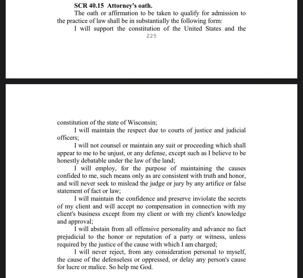 Screenshot of WI attorney oath, which reads:

SCR 40.15 Attorney's oath.
The oath or affirmation to be taken to qualify for admission to
the practice of law shall be in substantially the following form:
I will support the constitution of the United States and the constitution of the state of Wisconsin;
I will maintain the respect due to courts of justice and judicialofficers;
I will not counsel or maintain any suit or proceeding which shall appear to me to be unjust, or any defense, except such as I believe to be honestly debatable under the law of the land;
I will employ, for the purpose of maintaining the causes confided to me, such means only as are consistent with truth and honor, and will never seek to mislead the judge or jury by any artifice or false statement of fact or law;
I will maintain the confidence and preserve inviolate the secrets of my client and will accept no compensation in connection with my client's business except from my client or with my client's knowledge and approval;
I will abstain from all offensive personality and advance no fact prejudicial to the honor or reputation of a party or witness, unless required by the justice of the cause with which I am charged;
I will never reject, from any consideration personal to myself, the cause of the defenseless or oppressed, or delay any person's cause for lucre or malice. So help me God.
