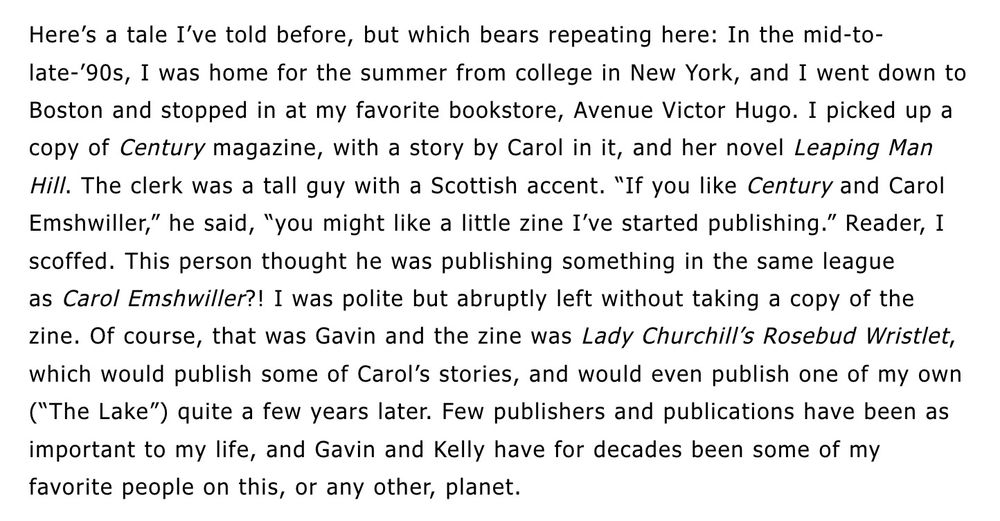 Excerpt from blog post. Text: "Here’s a tale I’ve told before, but which bears repeating here: In the mid-to-late-’90s, I was home for the summer from college in New York, and I went down to Boston and stopped in at my favorite bookstore, Avenue Victor Hugo. I picked up a copy of Century magazine, with a story by Carol in it, and her novel Leaping Man Hill. The clerk was a tall guy with a Scottish accent. “If you like Century and Carol Emshwiller,” he said, “you might like a little zine I’ve started publishing.” Reader, I scoffed. This person thought he was publishing something in the same league as Carol Emshwiller?! I was polite but abruptly left without taking a copy of the zine. Of course, that was Gavin and the zine was Lady Churchill’s Rosebud Wristlet, which would publish some of Carol’s stories, and would even publish one of my own (“The Lake”) quite a few years later. Few publishers and publications have been as important to my life, and Gavin and Kelly have for decades been some of my favorite people on this, or any other, planet."