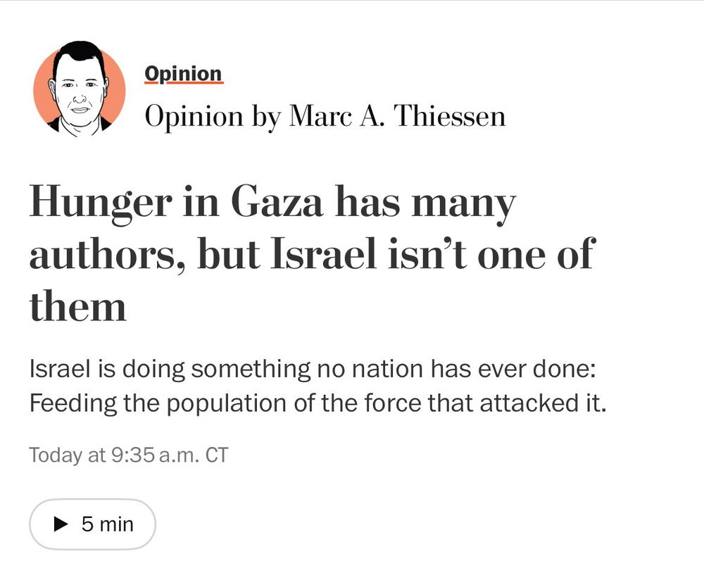 An Op-Ed article in the Washington Post: "Hunger in Gaza has many authors, but Israel isn’t one of them" with a subhead of "Israel is doing something no nation has ever done: Feeding the population of the force that attacked it"