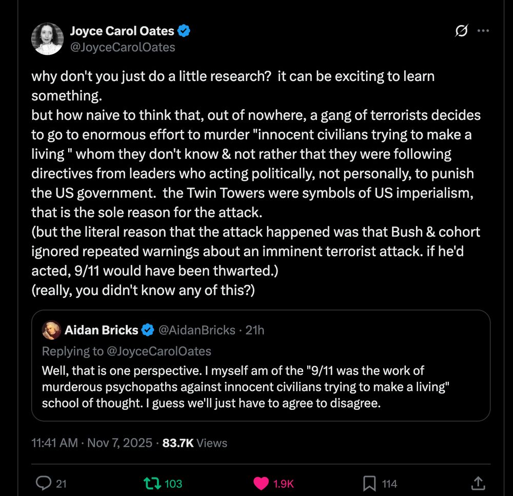 @Joyce Carol Oates
why don't you just do a little research? it can be exciting to learn something.
but how naive to think that, out of nowhere, a gang of terrorists decides to go to enormous effort to murder "innocent civilians trying to make a living" whom they don't know & not rather that they were following directives from leaders who acting politically, not personally, to punish the US government. the Twin Towers were symbols of US imperialism, that is the sole reason for the attack.
(but the literal reason that the attack happened was that Bush & cohort ignored repeated warnings about an imminent terrorist attack. if he'd acted, 9/11 would have been thwarted.)
(really, you didn't know any of this?)
   Aidan Bricks @Aidan Bricks 21h
   Replying to @Joyce Carol Oates
   Well, that is one perspective. I myself am of the "9/11 was the work of    murderous psychopaths against innocent civilians trying to make a living" school of thought. I guess we'll just have to agree to disagree.
11:41 AM Nov 7, 2025 83.7K Views
