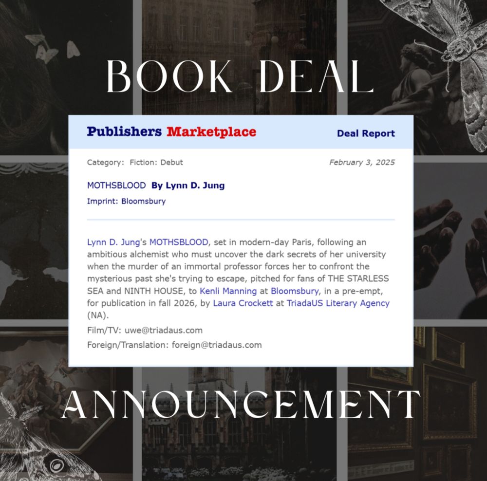 A Publisher's Marketplace deal announcement over a dark academia moodboard.

Category: Fiction: Debut
MOTHSBLOOD by Lynn D. Jung
Imprint: Bloomsbury
"Lynn D. Jung's MOTHSBLOOD, set in modern-day Paris, following an ambitious alchemist who must uncover the dark secrets of her university when the murder of an immortal professor forces her to confront the mysterious past she's trying to escape, pitched for fans of THE STARLESS SEA and NINTH HOUSE, to Kenli Manning at Bloomsbury, in a pre-empt, for publication in fall 2026, by Laura Crockett at TriadaUS Literary Agency (NA)."
Film/TV: uwe@triadaus.com
Foreign/Translation: foreign@triadaus.com