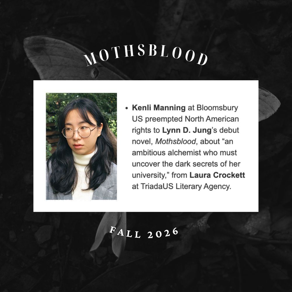Author's photo and a screenshot of a Publisher's Weekly deal announcement over a black and white photo of a moth. Header text reads 'MOTHSBLOOD, fall 2026'

"Kenli Manning at Bloomsbury US preempted North American rights to Lynn D. Jung's debut novel, Mothsblood, about "an ambitious alchemist who must uncover the dark secrets of her university," from Laura Crockett at TriadaUS Literary Agency."