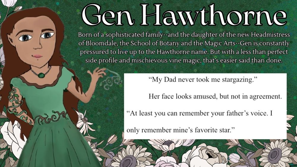 A dark green, glittery background with white flowers outlined in black on the bottom. On the left side is  an original illustration of a tanned-skinned girl with pointy ears and long brown hair and a dark green pleated dress with a belt made of thorns, a vine around her right arm, and a vine shooting out of one of her fingertips on her left hand.

Gen Hawthorne: Born of a sophisticated family--and the daughter of the new Headmistress of Bloomdale, the School of Botany and the Magic Arts--Gen is constantly pressured to live up to the Hawthorne name. But with a less than perfect side profile and mischievous vine magic, that’s easier said than done.

A screenshot from the official document of The Roots of Destiny with text that reads: 

“My Dad never took me stargazing.”
Her face looks amused, but not in agreement. “At least you can remember your father’s voice. I only remember mine’s favorite star.”