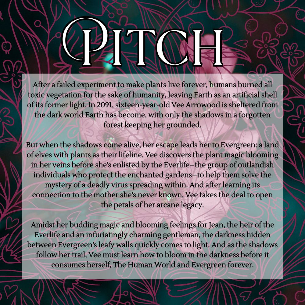 Pitch: After a failed experiment to make plants live forever, humans burned all toxic vegetation for the sake of humanity, leaving Earth as an artificial shell of its former light. In 2091, sixteen-year-old Vee Arrowood is sheltered from the dark world Earth has become, with only the shadows in a forgotten forest keeping her grounded.

But when the shadows come alive, her escape leads her to Evergreen: a land of elves with plants as their lifeline. Vee discovers the plant magic blooming in her veins before she’s enlisted by the Everlife–the group of outlandish individuals who protect the enchanted gardens–to help them solve the mystery of a deadly virus spreading within.
While Vee aids the Everlife, she opens the petals of her own budding magic, her mother’s legacy, and feelings for a fellow member. And as the shadows follow her trail, Vee must learn how to bloom in the darkness before it consumes herself, The Human World and Evergreen forever.