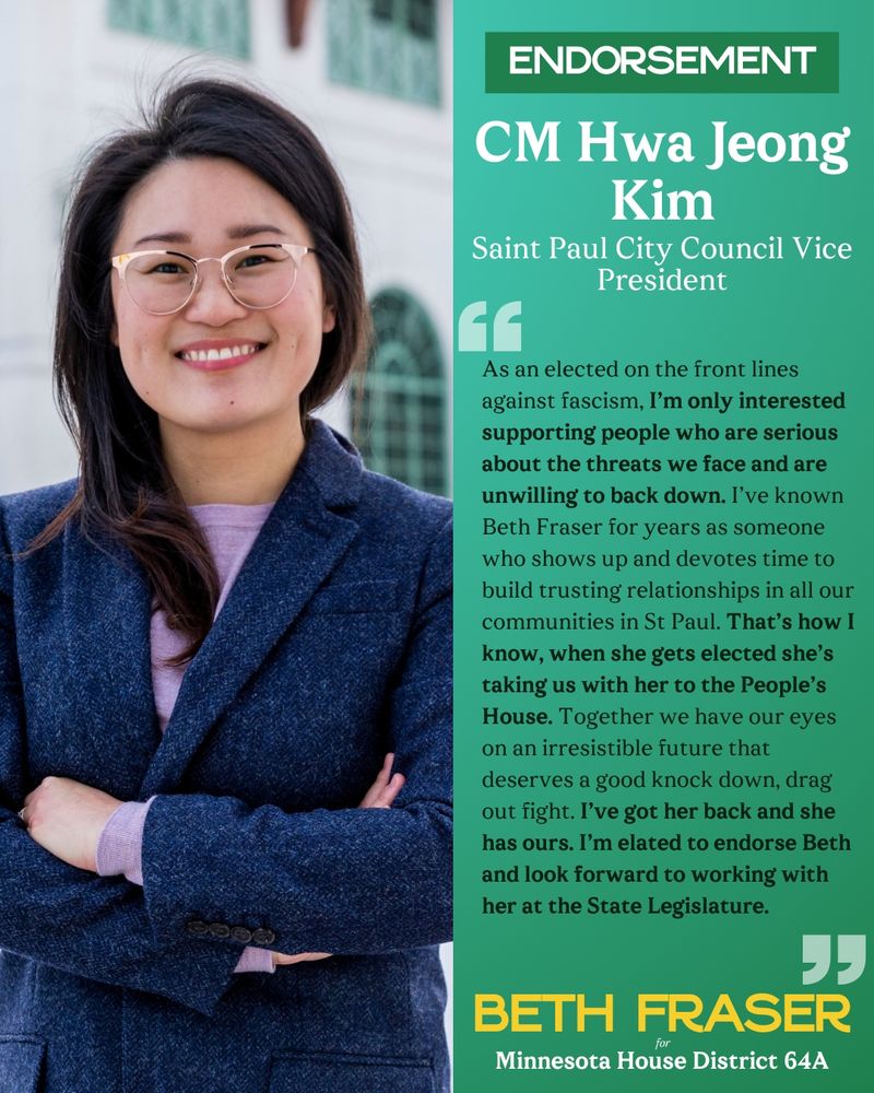 A rectangular graphic, bifurcated with a photo of Councilmember Hwa Jeong Kim on the left, smiling and wearing glasses and a lavender top and dark blue suit jacket. On the right is text reading, “ENDORSEMENT: CM Hwa Jeong Kim, Saint Paul City Council Vice President. As an elected on the front lines against fascism, I’m only interested supporting people who are serious about the threats we face and are unwilling to back down. I’ve known Beth Fraser for years as someone who shows up and devotes time to build trusting relationships in all our communities in St Paul. That’s how I know, when she gets elected she’s taking us with her to the People’s House. Together we have our eyes on an irresistible future that deserves a good knock down, drag out fight. I’ve got her back and she has ours. I’m elated to endorse Beth and look forward to working with her at the State Legislature.” Below the text is the Beth Fraser for Minnesota House District 64A logo.