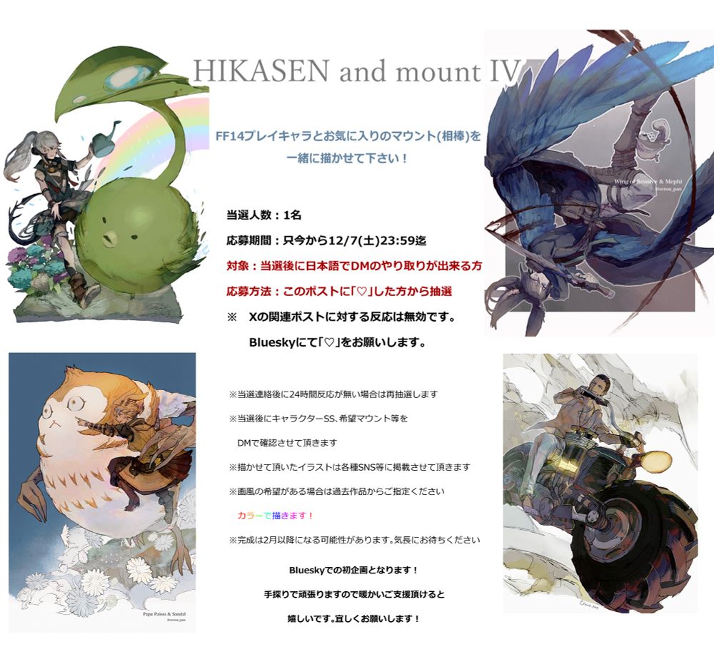 (Translated by Deepl)
HIKASEN and mount IV

 Let me draw your FF14 character and your favorite mount (partner) together!

 Number of winners: 1

 Entry period: From now until 12/7 (Sat.) 23:59(Japan time )

 Eligibility: Those who can exchange DMs in Japanese after winning the contest.

 Entry method: Drawing from those who "♥" this post
 Responses to the post related to *X are invalid.
 Please "♥" on Bluesky.


 If there is no response for 24 hours after notification of selection, the drawing will be held again.

 We will confirm your character SS, desired mount, etc. via DM after the selection.

 We will post your illustrations on various social networking sites.

 If you have a preference for a particular style, please specify it from the past works.

 We will draw in color!

 The work may be completed in February or later. Please be patient.

 This will be my first project at Bluesky!
 We will do our best to make this project a success, so your warm support would be greatly appreciated.