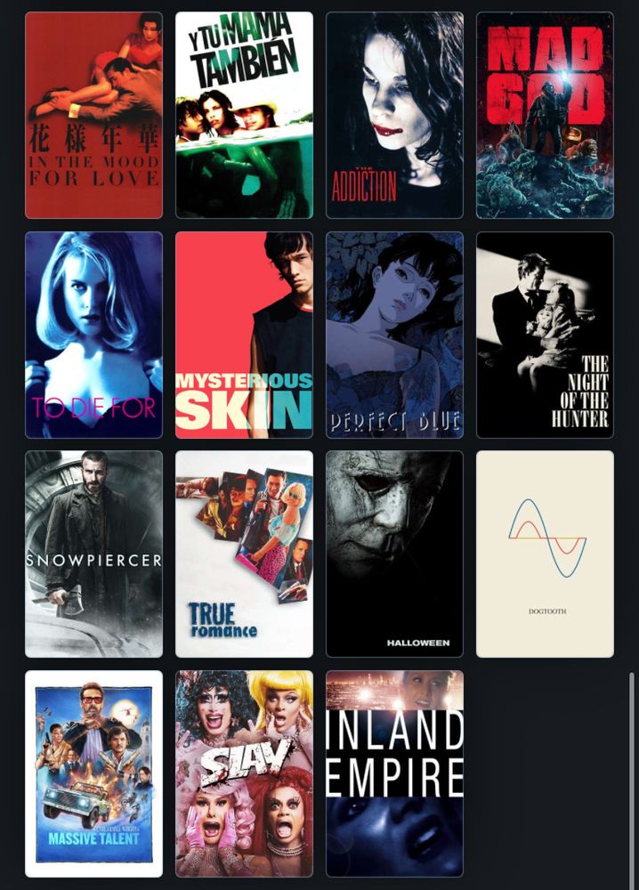 In The Mood for Love
Y Tu Mama Tambien
The Addiction
Mad God
To Die For
Mysterious Skin
Perfect Blue
The Night of the Hunter
Snowpiercer
True Romance
Halloween (2018)
Dogtooth
The Unbearable Weight of Massive Talent
Slay
Inland Empire 