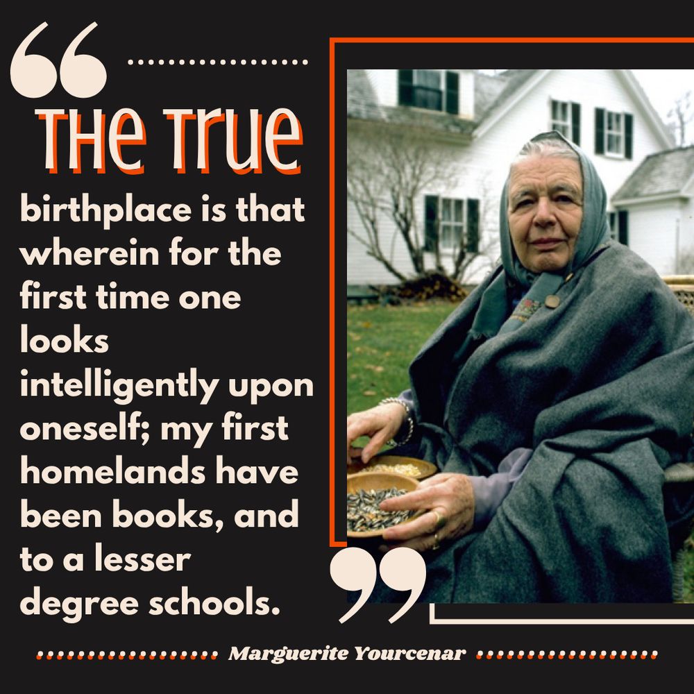 “The true birthplace is that wherein for the first time one looks intelligently upon oneself; my first homelands have been books, and to a lesser degree schools.” ― Marguerite Yourcenar