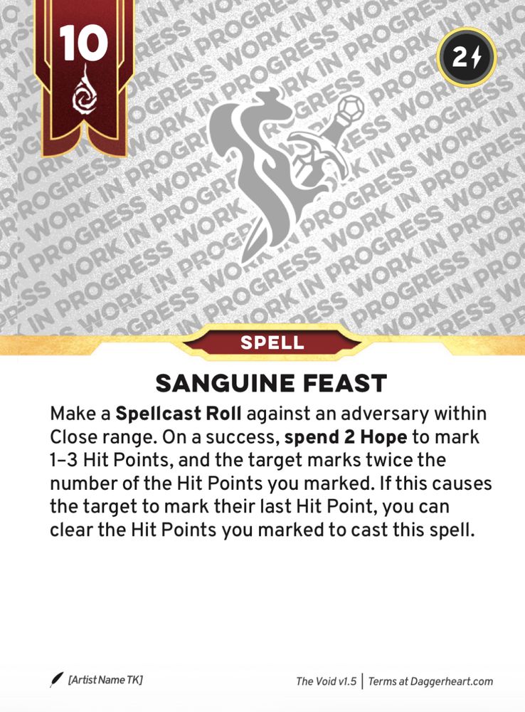 Daggerheart playtest card:
10

SANGUINE FEAST
Make a Spellcast Roll against an adversary within Close range. On a success, spend 2 Hope to mark 1-3 Hit Points, and the target marks twice the number of the Hit Points you marked. If this causes
the target to ark their last Hit Point, you can clear the Hit Points you marked to cast this spell.
The Void v1.5 | Terms at Daggerheart.com