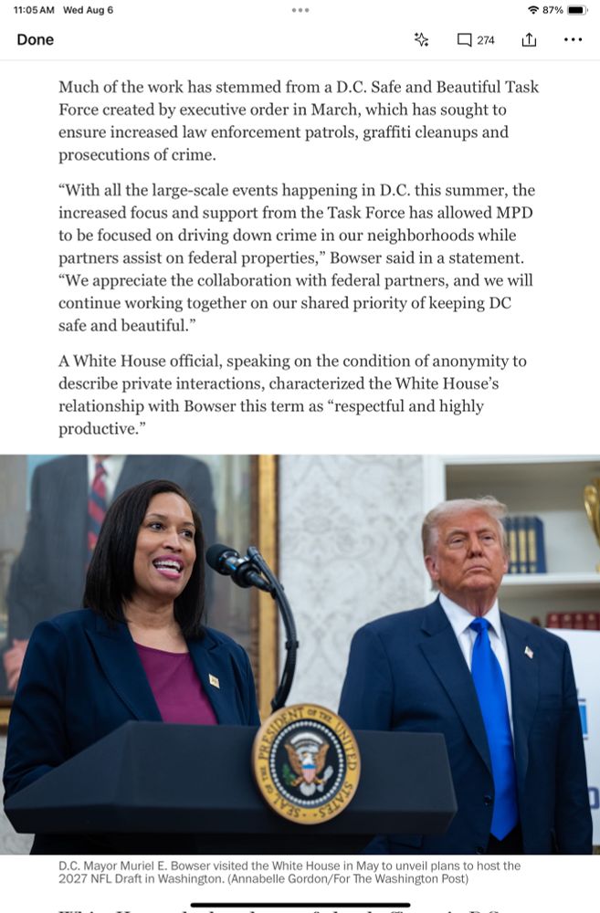 From the Washington Post:
Much of the work has stemmed from a D.C. Safe and Beautiful Task Force created by executive order in March, which has sought to ensure increased law enforcement patrols, graffiti cleanups and prosecutions of crime.

"With all the large-scale events happening in D.C. this summer, the increased focus and support from the Task Force has allowed MPD to be focused on driving down crime in our neighborhoods while partners assist on federal properties," Bowser said in a statement.

"We appreciate the collaboration with federal partners, and we will continue working together on our shared priority of keeping DC safe and beautiful."
A White House official, speaking on the condition of anonymity to describe private interactions, characterized the White House's relationship with Bowser this term as "respectful and highly productive."