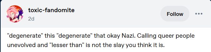 Tumblr post by  toxic-fandomite
It reads: "degenerate" this "degenerate" that okay Nazi. Calling queer people unevolved and "lesser than" is not the slay you think it is.