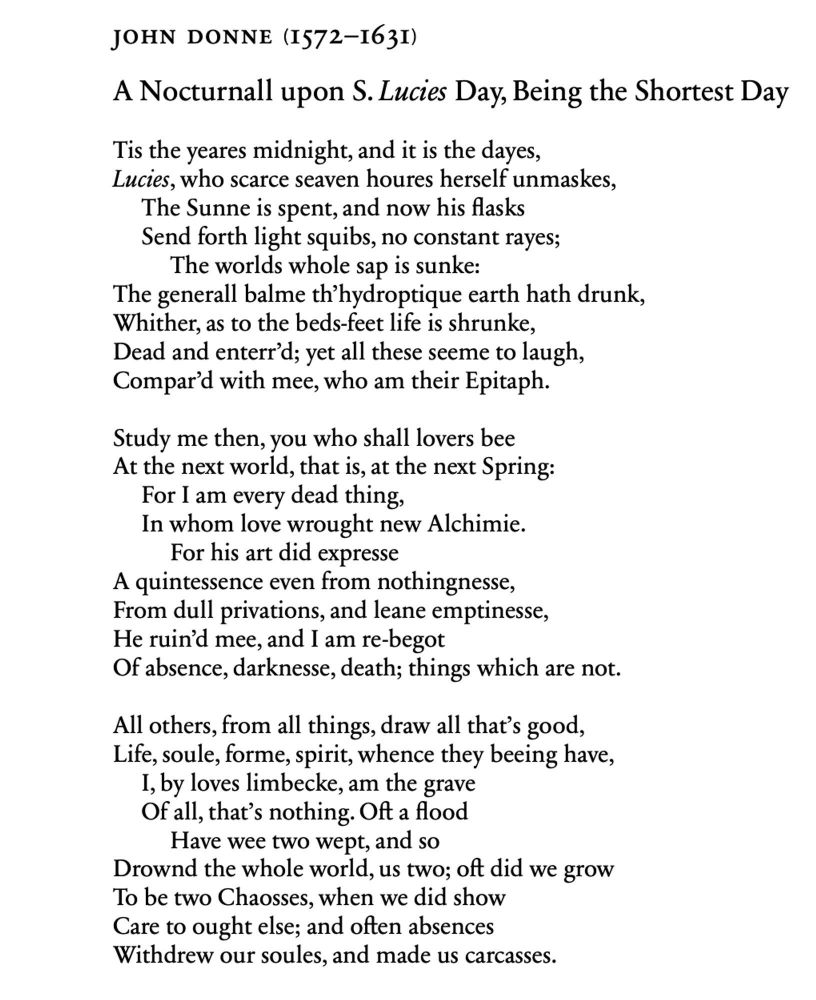 JOHN DONNE (1572-163I)
A Nocturnall upon S. Lucies Day, Being the Shortest Day Tis the yeares midnight, and it is the dayes, Lucies, who scarce seaven houres herself unmaskes,
The Sunne is spent, and now his flasks Send forth light squibs, no constant rayes;
The worlds whole sap is sunke:
The generall balme th'hydroptique earth hath drunk, Whither, as to the beds-feet life is shrunke, Dead and enterr'd; yet all these seeme to laugh, Compar'd with mee, who am their Epitaph.
Study me then, you who shall lovers bee At the next world, that is, at the next Spring:
For I am every dead thing,
In whom love wrought new Alchimie.
For his art did expresse
A quintessence even from nothingnesse, From dull privations, and leane emptinesse, He ruin'd mee, and I am re-begot Of absence, darknesse, death; things which are not.
All others, from all things, draw all that's good, Life, soule, forme, spirit, whence they beeing have,
I, by loves limbecke, am the grave Of all, that's nothing. Oft a flood Have wee two wept, and so
Drownd the whole world, us two; oft did we grow To be two Chaosses, when we did show Care to ought else; and often absences Withdrew our soules, and made us carcasses.