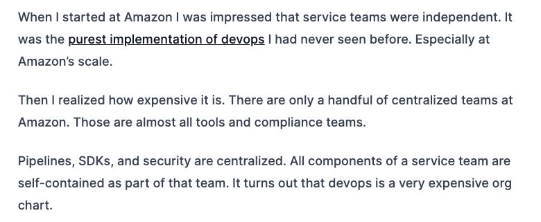 Screencap of Justin's blog with the following quote:
When I started at Amazon I was impressed that service teams were independent. It was the purest implementation of devops I had never seen before. Especially at Amazon’s scale.

Then I realized how expensive it is. There are only a handful of centralized teams at Amazon. Those are almost all tools and compliance teams.

Pipelines, SDKs, and security are centralized. All components of a service team are self-contained as part of that team. It turns out that devops is a very expensive org chart.