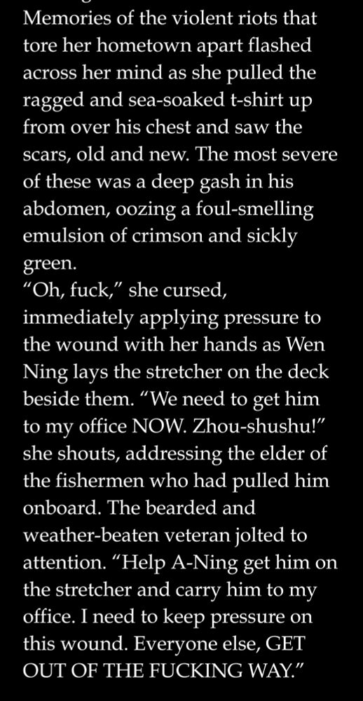 White text on a black background that reads: Memories of the violent riots that tore her hometown apart flashed across her mind as she pulled the ragged and sea-soaked t-shirt up from over his chest and saw the scars, old and new. The most severe of these was a deep gash in his abdomen, oozing a foul-smelling emulsion of crimson and sickly green.
“Oh, fuck,” she cursed, immediately applying pressure to the wound with her hands as Wen Ning lays the stretcher on the deck beside them. “We need to get him to my office NOW. Zhou-shushu!” she shouts, addressing the elder of the fishermen who had pulled him onboard. The bearded and weather-beaten veteran jolted to attention. “Help A-Ning get him on the stretcher and carry him to my office. I need to keep pressure on this wound. Everyone else, GET OUT OF THE FUCKING WAY.”
