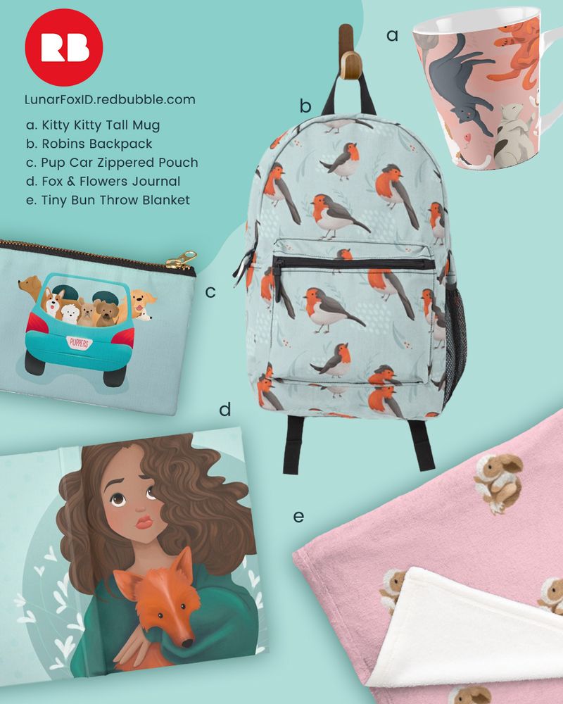 Red Bubble Logo
a. Kitty Kitty Tall Mug
Designed for all my cat loving friends
b. Robins Backpack
American Robins are... fine. But European Robins make you realize why so many Brits wrote books with good, helpful robins in them. They're adorable!
c. Pup Car Zippered Pouch
Same cute car, but on a handy zippered pouch.
D. Fox & Flowers Journal
For the friend who dreams of having a pet fox. Real foxes are smelly and destructive, but this fox will always be sweet and cuddly. 
E. Tiny Bun Throw Blanket
What's cozier than a fluffy bunny on a fuzzy blanket? 