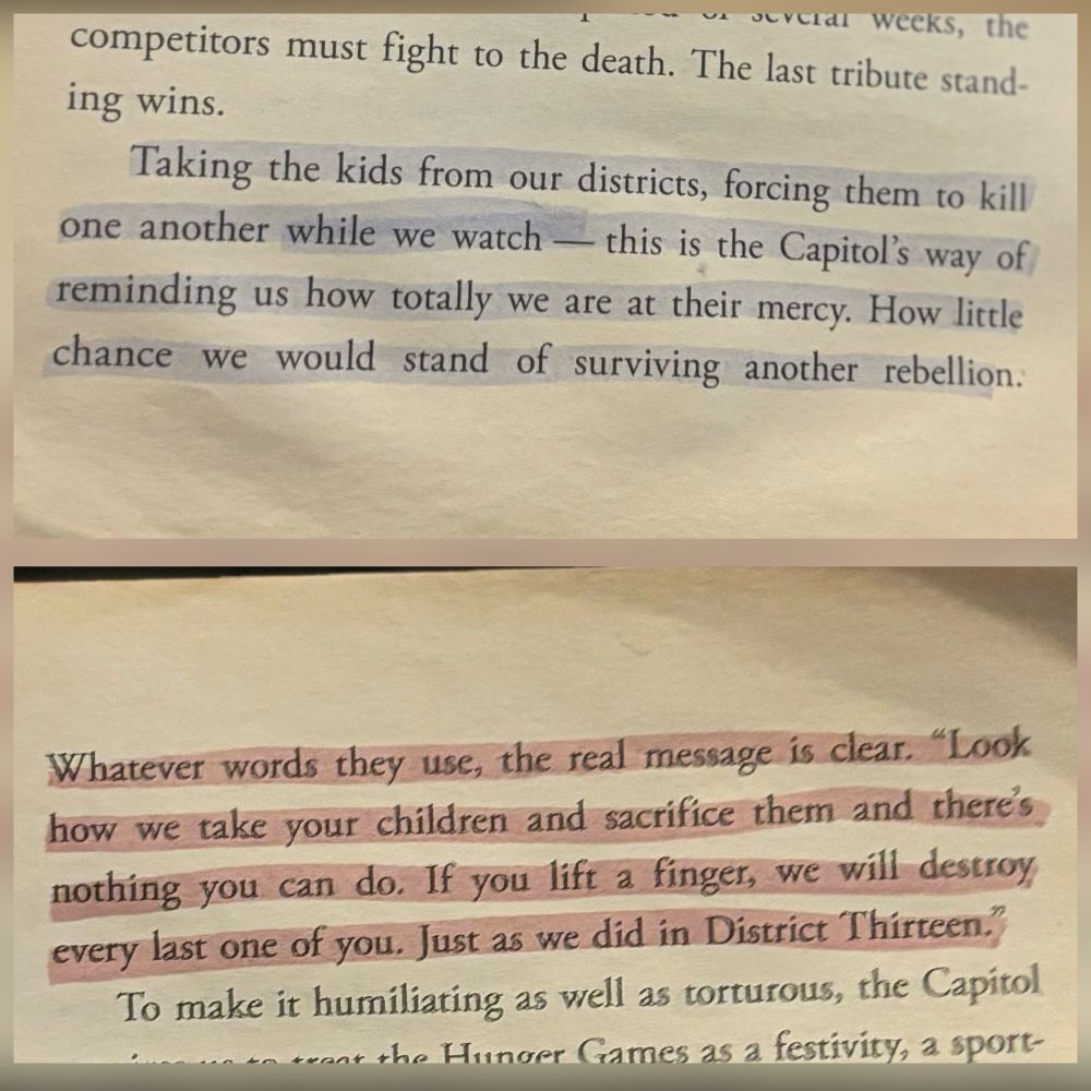highlighted text from the hunger games book 1, "Taking the kids from our districts, forcing them to kill one another while we watch – this is the Capitol’s way of reminding us how totally we are at their mercy. How little chance we would stand of surviving another rebellion. Whatever words they use, the real message is clear. “Look how we take your children and sacrifice them and there’s nothing you can do. If you lift a finger, we will destroy every last one of you. Just as we did in District Thirteen.” 