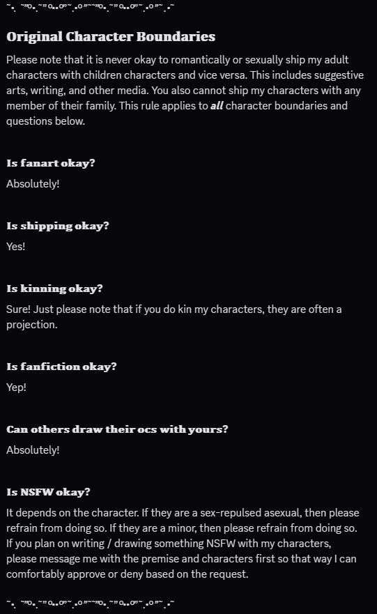 𝐎𝐫𝐢𝐠𝐢𝐧𝐚𝐥 𝐂𝐡𝐚𝐫𝐚𝐜𝐭𝐞𝐫 𝐁𝐨𝐮𝐧𝐝𝐚𝐫𝐢𝐞𝐬

Please note that it is never okay to romantically or sexually ship my adult characters with children characters and vice versa. This includes suggestive arts, writing, and other media. You also cannot ship my characters with any member of their family. This rule applies to all character boundaries and questions below.

𝐈𝐬 𝐟𝐚𝐧𝐚𝐫𝐭 𝐨𝐤𝐚𝐲?

Absolutely!

𝐈𝐬 𝐬𝐡𝐢𝐩𝐩𝐢𝐧𝐠 𝐨𝐤𝐚𝐲?

Yes! 

𝐈𝐬 𝐤𝐢𝐧𝐧𝐢𝐧𝐠 𝐨𝐤𝐚𝐲?

Sure! Just please note that if you do kin my characters, they are often a projection. 

𝐈𝐬 𝐟𝐚𝐧𝐟𝐢𝐜𝐭𝐢𝐨𝐧 𝐨𝐤𝐚𝐲?

Yep!

𝐂𝐚𝐧 𝐨𝐭𝐡𝐞𝐫𝐬 𝐝𝐫𝐚𝐰 𝐭𝐡𝐞𝐢𝐫 𝐨𝐜𝐬 𝐰𝐢𝐭𝐡 𝐲𝐨𝐮𝐫𝐬?

Absolutely!

𝐈𝐬 𝐍𝐒𝐅𝐖 𝐨𝐤𝐚𝐲?

It depends on the character. If they are a sex-repulsed asexual, then please refrain from doing so. If they are a minor, then please refrain from doing so. If you plan on writing / drawing something NSFW with my characters, please message me with the premise and characters first so that way I can comfortably approve or deny based on the request.