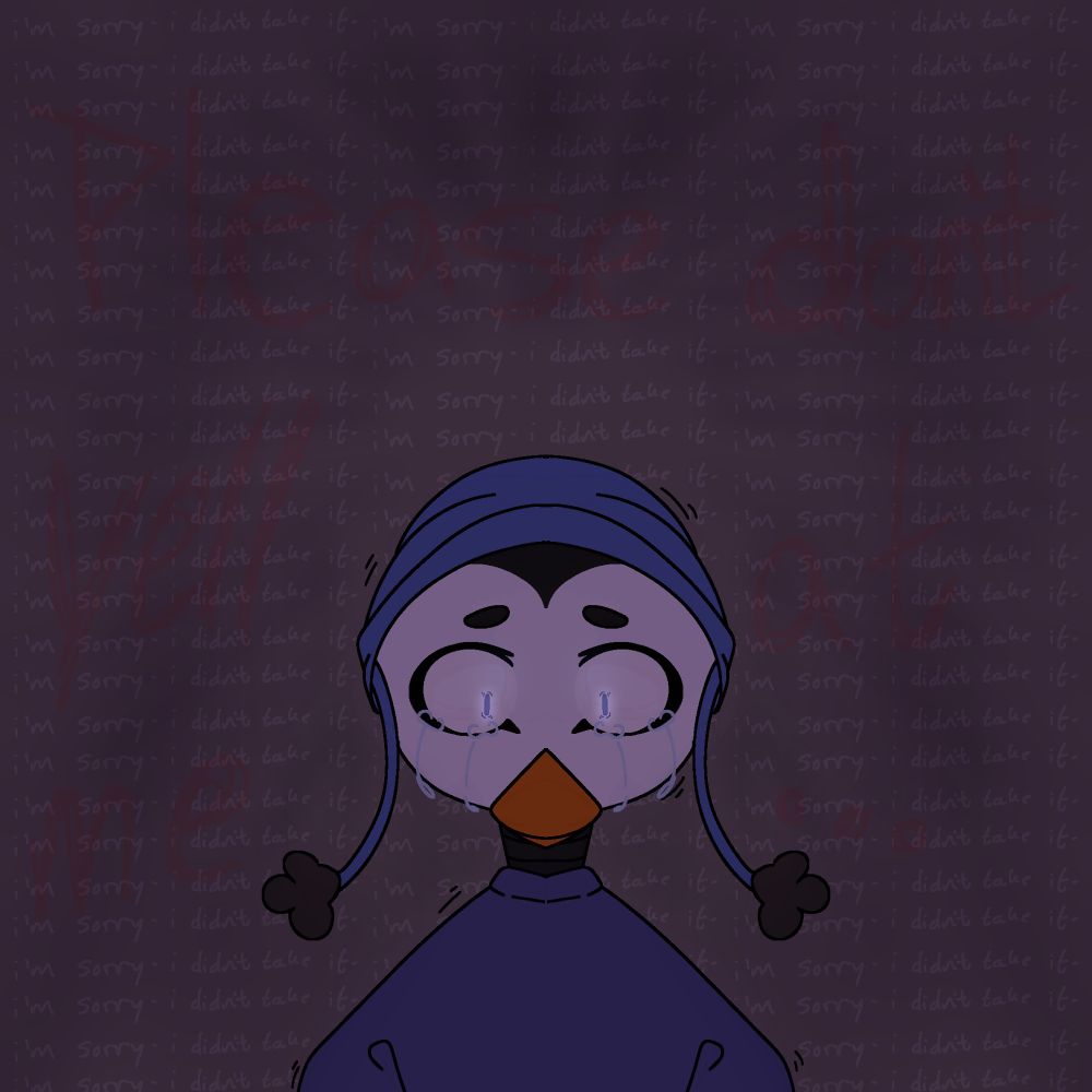 It’s Twilight the penguin; they’re crying. There’s faded, repeating text in the back saying “i’m sorry- i didn’t take it-“ and, in bigger letters, surrounding Twi it says “PLEASE DONT YELL AT ME…”.

There’s something faded in front of them…?

>;3