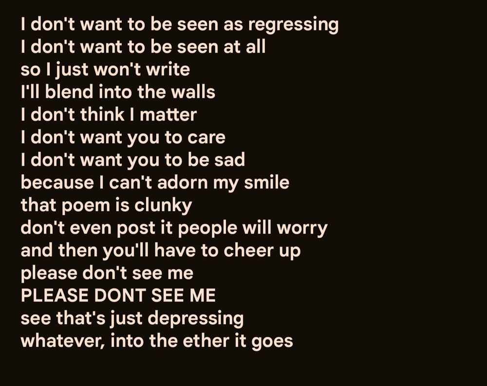 I don't want to be seen as regressing
I don't want to be seen at all
so I just won't write
I'll blend into the walls
I don't think I matter
I don't want you to care
I don't want you to be sad
because I can't adorn my smile
that poem is clunky
don't even post it people will worry
and then you'll have to cheer up
please don't see me
PLEASE DONT SEE ME
see that's just depressing
whatever, into the ether it goes