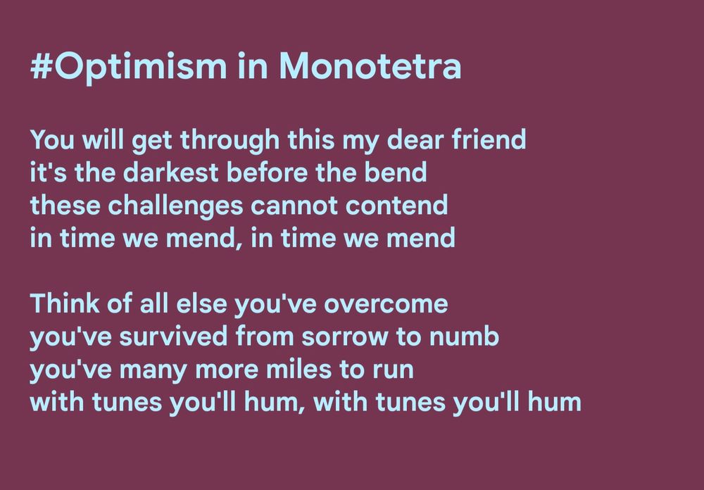 Optimism in Monotetra

You will get through this my dear friend
it's the darkest before the bend
these challenges cannot contend
in time we mend, in time we mend

Think of all else you've overcome
you've survived from sorrow to numb
you've many more miles to run
with tunes you'll hum, with tunes you'll hum