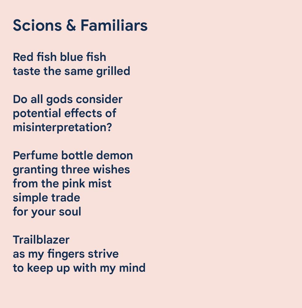 Scions & Familiars

Red fish blue fish
taste the same grilled

Do all gods consider 
potential effects of 
misinterpretation?

Perfume bottle demon
granting three wishes
from the pink mist
simple trade
for your soul

Trailblazer
as my fingers strive
to keep up with my mind