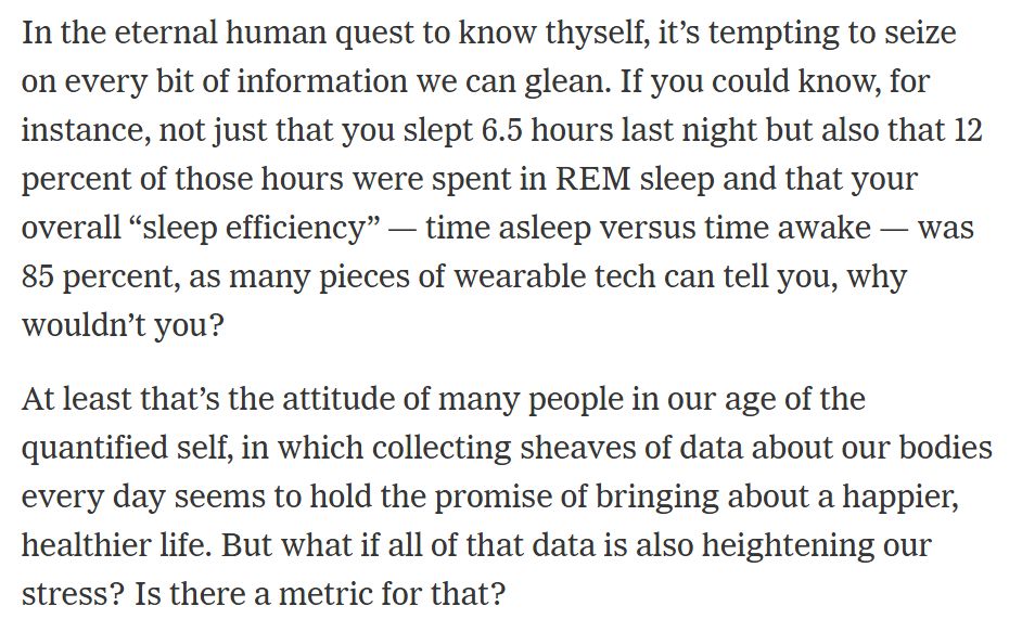 excerpt of NYT article about people's obsession with wearable bio-monitoring devices like the Oura ring:

In the eternal human quest to know thyself, it’s tempting to seize on every bit of information we can glean. If you could know, for instance, not just that you slept 6.5 hours last night but also that 12 percent of those hours were spent in REM sleep and that your overall “sleep efficiency” — time asleep versus time awake — was 85 percent, as many pieces of wearable tech can tell you, why wouldn’t you?

At least that’s the attitude of many people in our age of the quantified self, in which collecting sheaves of data about our bodies every day seems to hold the promise of bringing about a happier, healthier life. But what if all of that data is also heightening our stress? Is there a metric for that?