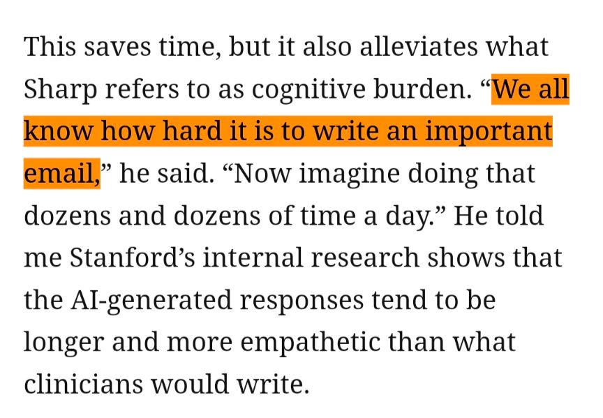 excerpt: 

This saves time, but it also alleviates what Sharp refers to as cognitive burden. "We all know how hard it is to write an important email," he said. “Now imagine doing that dozens and dozens of time a day." He told me Stanford's internal research shows that the Al-generated responses tend to be longer and more empathetic than what clinicians would write.