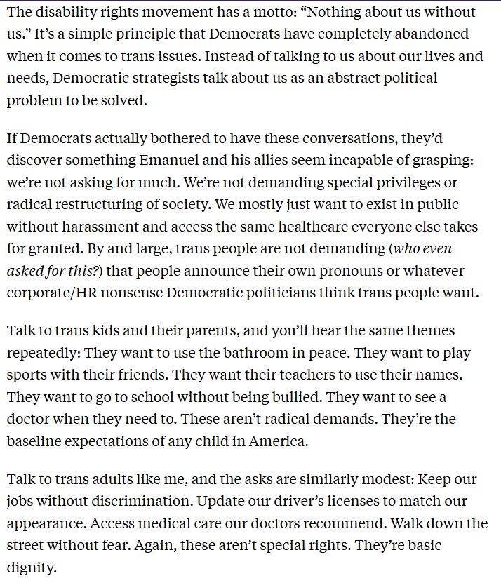 excerpt from piece linked in previous post:

The disability rights movement has a motto: “Nothing about us without us.” It’s a simple principle that Democrats have completely abandoned when it comes to trans issues. Instead of talking to us about our lives and needs, Democratic strategists talk about us as an abstract political problem to be solved.

If Democrats actually bothered to have these conversations, they’d discover something Emanuel and his allies seem incapable of grasping: we’re not asking for much. We’re not demanding special privileges or radical restructuring of society. We mostly just want to exist in public without harassment and access the same healthcare everyone else takes for granted. By and large, trans people are not demanding (who even asked for this?) that people announce their own pronouns or whatever corporate/HR nonsense Democratic politicians think trans people want.

Talk to trans kids and their parents, and you’ll hear the same themes repeatedly: They want to use the bathroom in peace. They want to play sports with their friends. They want their teachers to use their names. They want to go to school without being bullied. They want to see a doctor when they need to. These aren’t radical demands. They’re the baseline expectations of any child in America.

Talk to trans adults like me, and the asks are similarly modest: Keep our jobs without discrimination. Update our driver’s licenses to match our appearance. Access medical care our doctors recommend. Walk down the street without fear. Again, these aren’t special rights. They’re basic dignity.
