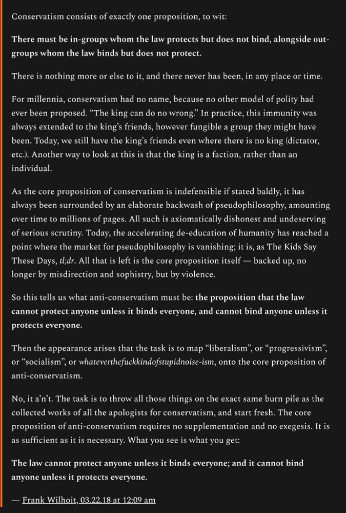 Conservatism consists of exactly one proposition, to wit:

There must be in-groups whom the law protects but does not bind, alongside out-groups whom the law binds but does not protect.

There is nothing more or else to it, and there never has been, in any place or time.

For millennia, conservatism had no name, because no other model of polity had ever been proposed. “The king can do no wrong.” In practice, this immunity was always extended to the king’s friends, however fungible a group they might have been. Today, we still have the king’s friends even where there is no king (dictator, etc.). Another way to look at this is that the king is a faction, rather than an individual.

As the core proposition of conservatism is indefensible if stated baldly, it has always been surrounded by an elaborate backwash of pseudophilosophy, amounting over time to millions of pages. All such is axiomatically dishonest and undeserving of serious scrutiny. Today, the accelerating de-education of humanity has reached a point where the market for pseudophilosophy is vanishing; it is, as The Kids Say These Days, tl;dr. All that is left is the core proposition itself — backed up, no longer by misdirection and sophistry, but by violence.

So this tells us what anti-conservatism must be: the proposition that the law cannot protect anyone unless it binds everyone, and cannot bind anyone unless it protects everyone.

Then the appearance arises that the task is to map “liberalism”, or “progressivism”, or “socialism”, or whateverthefuckkindofstupidnoise-ism, onto the core proposition of anti-conservatism.

No, it a’n’t. The task is to throw all those things on the exact same burn pile as the collected works of all the apologists for conservatism, and start fresh. The core proposition of anti-conservatism requires no supplementation and no exegesis. It is as sufficient as it is necessary. What you see is what you get:

The law cannot protect anyone unless it binds everyone; and it cannot bind …