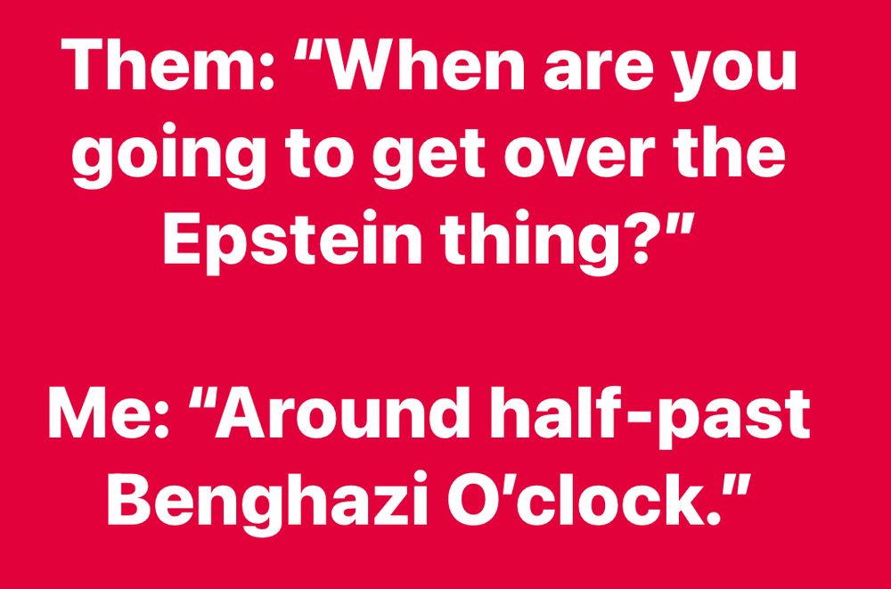 Them: when are you going to get over Epstein?

Me: Around half-past Benghazi o’clock” 
