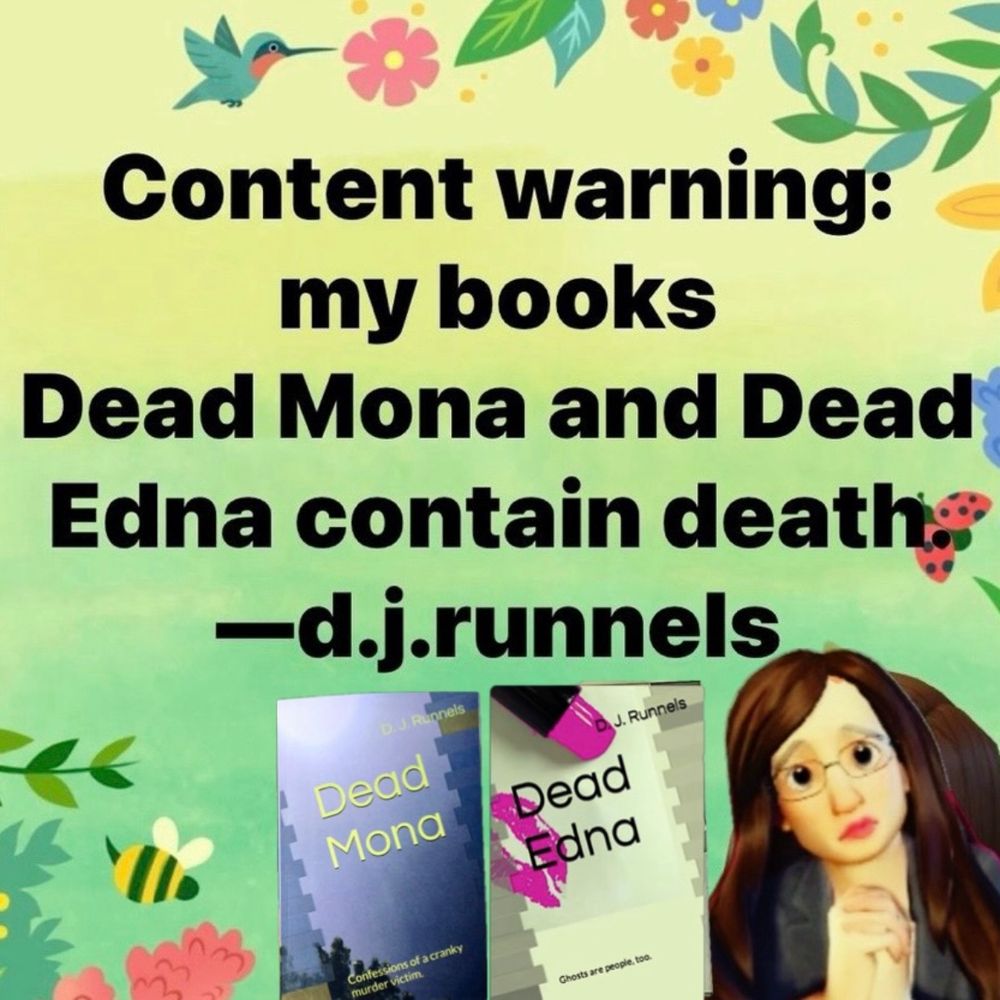 The words: Content warning: my books Dead Mona and Dead Edna contain death.
-d.j.runnels

Two book covers: 
D. J. Runnels/Dead Mona
Confessions of a cranky murder victim.

D. J. Runnels/Dead Edna
Ghosts are people, too.

Background art of flowers and birds. Cartoon of author in lower right corner. 