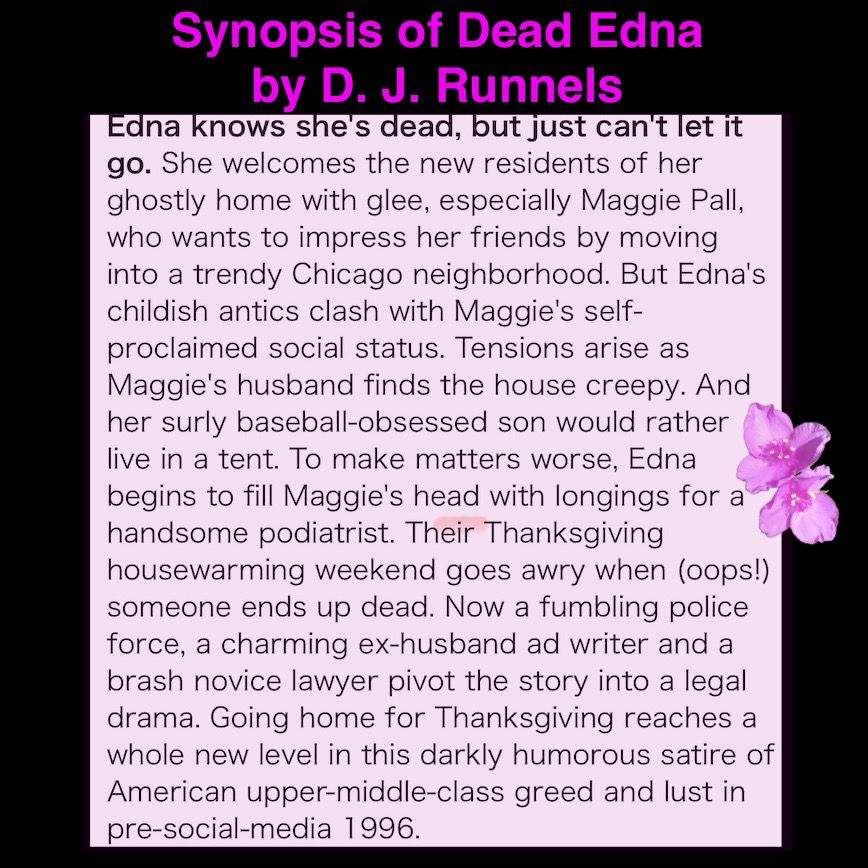 Synopsis of Dead Edna by D. J. Runnels
Edna knows she's dead, but just can't let it go. She welcomes the new residents of her ghostly home with glee, especially Maggie Pall, who wants to impress her friends by moving into a trendy Chicago neighborhood. But Edna's childish antics clash with Maggie's self-proclaimed social status. Tensions arise as Maggie's husband finds the house creepy. And her surly baseball-obsessed son would rather live in a tent. To make matters worse, Edna begins to fill Maggie's head with longings for a handsome podiatrist. Their Thanksgiving housewarming weekend goes awry when (oops!) someone ends up dead. Now a fumbling police force, a charming ex-husband ad writer and a brash novice lawyer pivot the story into a legal drama. Going home for Thanksgiving reaches a whole new level in this darkly humorous satire of American upper-middle-class greed and lust in pre-social-media 1996.