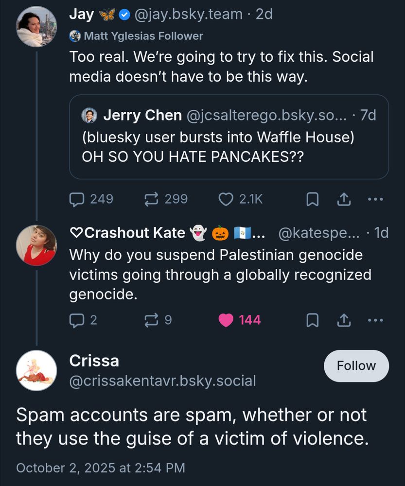 Jay @jay.bsky.team.

Too real. We're going to try to fix this. Social media doesn't have to be this way.

Jerry Chen

(bluesky user bursts into Waffle House)

OH SO YOU HATE PANCAKES??


Crashout Kate

Why do you suspend Palestinian genocide victims going through a globally recognized genocide.


Crissa

@crissakentavr.bsky.social

Spam accounts are spam, whether or not they use the guise of a victim of violence.