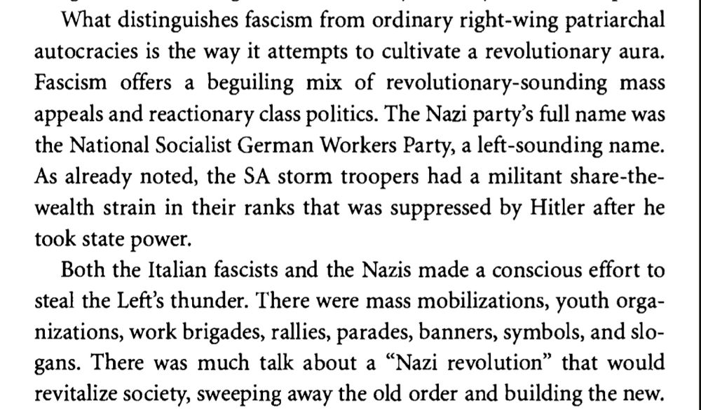 What distinguishes fascism from ordinary right-wing patriarchal 
autocracies is the way it attempts to cultivate a revolutionary aura. 
Fascism offers a beguiling mix of revolutionary-sounding mass 
appeals and reactionary class politics. The Nazi party's full name was 
the National Socialist German Workers Party, a left-sounding name. 
As already noted, the SA storm troopers had a militant share-the-
wealth strain in their ranks that was suppressed by Hitler after he 
took state power. 
Both the Italian fascists and the Nazis made a conscious effort to 
steal the Left's thunder. There were mass mobilizations, youth orga-
nizations, work brigades, rallies, parades, banners, symbols, and slo-
gans. There was much talk about a "Nazi revolution" that would 
revitalize society, sweeping away the old order and building the new.