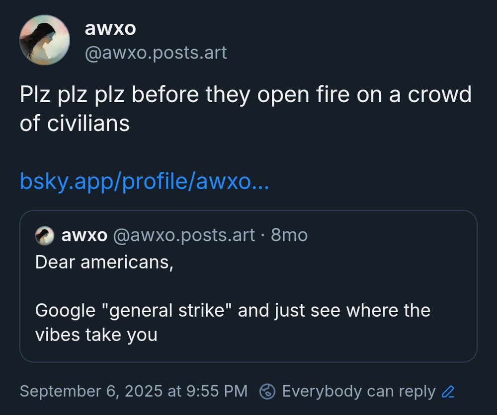 awxo
‪@awxo.posts.art‬:

Plz plz plz before they open fire on a crowd of civilians

QUOTE:
‪awxo‬
 ‪@awxo.posts.art‬:

Dear americans,

Google "general strike" and just see where the vibes take you