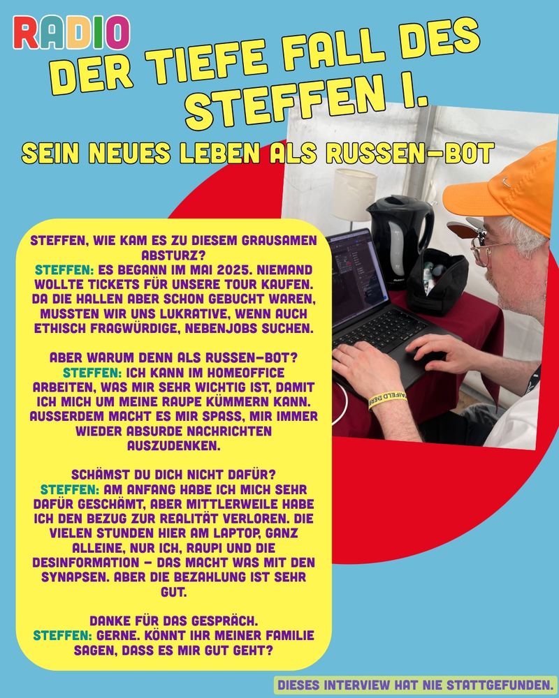 Eine satirische, bunte Collage im Stil eines fiktiven Magazin-Covers mit dem Titel „RADIO – Der tiefe Fall des Steffen I.: Sein neues Leben als Russen-Bot“. Rechts im Bild sitzt ein älterer Mann mit grauem Bart, oranger Kappe und Sonnenbrille an einem Laptop. Er tippt konzentriert, neben ihm steht eine Kanne Kaffee. Der Hintergrund zeigt ein Zelt oder einfachen Raum. Links daneben befindet sich ein gelber Kasten mit einem fiktiven Interview in deutscher Sprache, in dem “Steffen” erzählt, wie er nach einer gescheiterten Tournee 2025 einen Job als „Russen-Bot“ angenommen hat, um aus dem Homeoffice Desinformation zu verbreiten. Am unteren Rand steht: „Dieses Interview hat nie stattgefunden.“