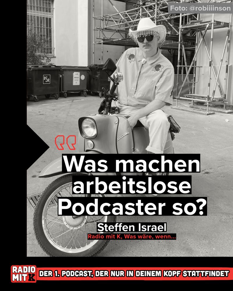 Zitat im Bild (weiß auf schwarz):
„Was machen arbeitslose Podcaster so?“
Steffen Israel
Radio mit K, Was wäre, wenn…

Unterschrift unten (weiß auf rot-schwarz):
RADIO MIT K
DER 1. PODCAST, DER NUR IN DEINEM KOPF STATTFINDET

⸻

Bildbeschreibung: Steffen Israel sitzt lässig auf einem Simson-Roller. Er trägt einen auffälligen Cowboy-Hut mit Fransen, eine Sonnenbrille und ein Hemd mit Stickereien. Der Hintergrund zeigt Müllcontainer und ein Baugerüst – ein schöner Kontrast zur stylischen Pose.
Oben rechts ist das Foto-Credit angegeben: Foto: @robiiiinson
