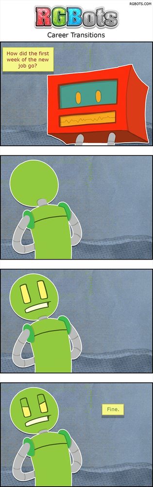 Career Transitions Transcript
This is a transcript of the August 20th, 2025, RGBots comic.

Panel One

Red is asking Green a question.

Red: How did the first week of the new job go?

Panel Two

Green stands, his back to Red.

Panel Three

Green’s head spins around while his body remains facing forward.

Panel Four

Green glowers. He appears annoyed.

Green: Fine.