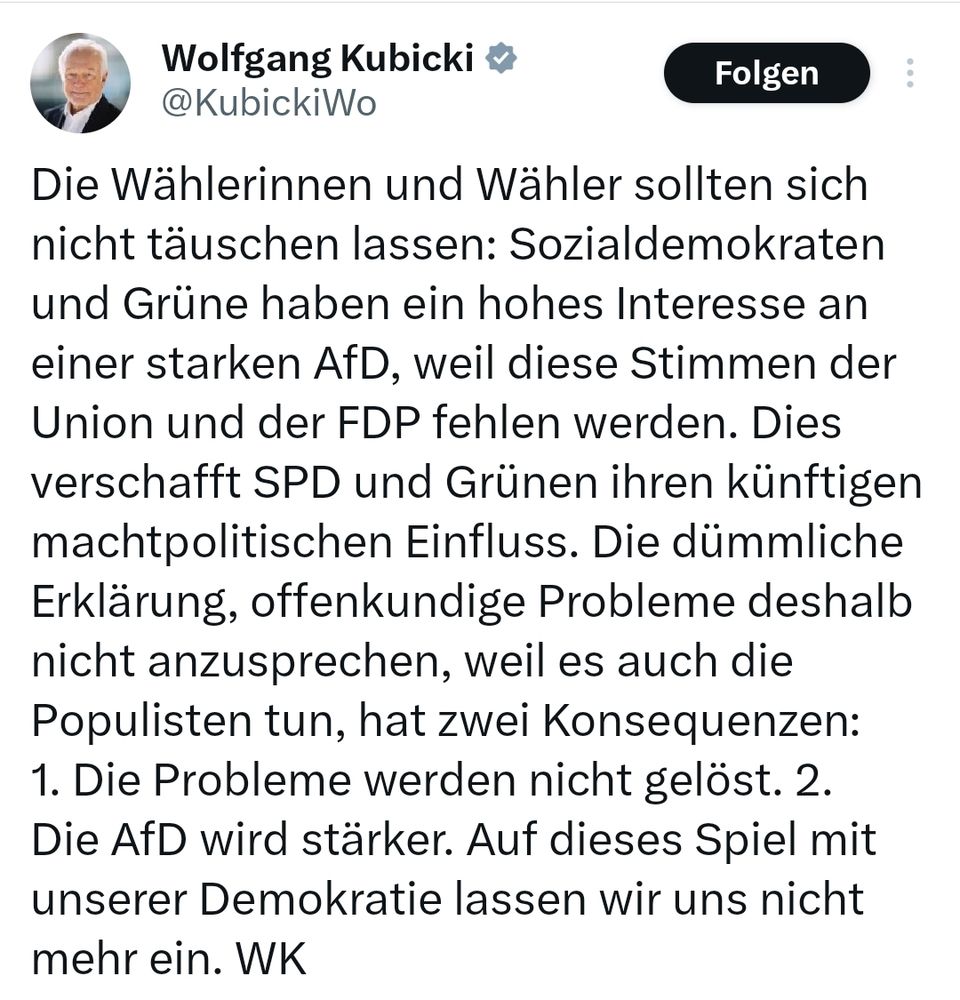 Ein Screenshot von einem aktuellen Beitrag auf dem X-Kanal des FDP-Politikers Wolfgang Kubicki. 

Der Text lautet so: "Die Wählerinnen und Wähler sollten sich nicht täuschen lassen: Sozialdemokraten und Grüne haben ein hohes Interesse an einer starken AfD, weil diese Stimmen der Union und der FDP fehlen werden. Dies verschafft SPD und Grünen ihren künftigen machtpolitischen Einfluss. Die dümmliche Erklärung, offenkundige Probleme deshalb nicht anzusprechen, weil es auch die Populisten tun, hat zwei Konsequenzen: 1. Die Probleme werden nicht gelöst. 2. Die AfD wird stärker. Auf dieses Spiel mit unserer Demokratie lassen wir uns nicht mehr ein. WK"