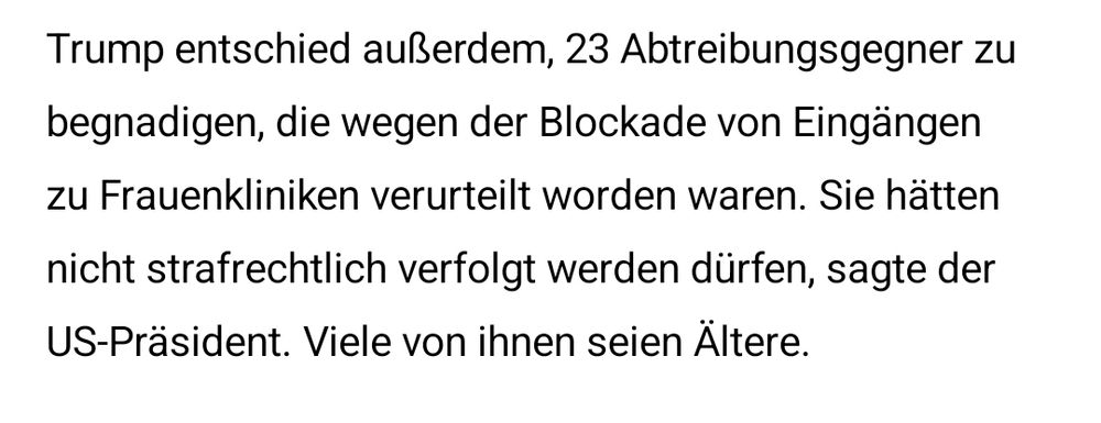 Ein Auszug aus einem aktuellen Deutschlandfunk-Beitrag zu neuen Entscheidungen des neuen US-Präsidenten Trump. Demnach begnadigt er 23 Abtreibungsgegner, die wegen Blockade von Zugängen zu Frauenkliniken verurteilt worden waren. Zudem begründet er seine Entscheidung damit, dass diese Menschen nicht strafrechtlich hätten verfolgt werden dürfen.
