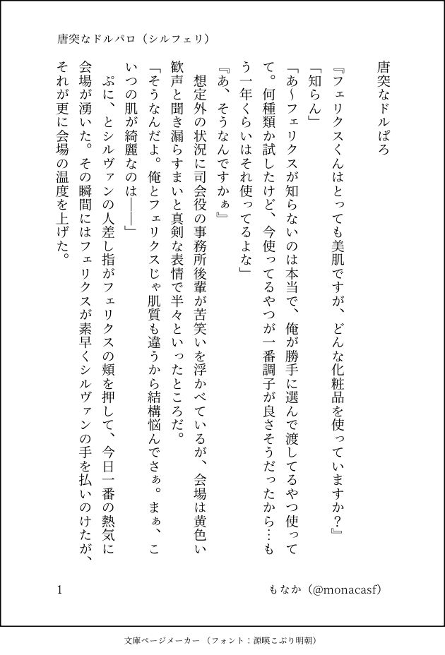 印刷された本の本文の体裁で画像化されたテキストです。付記に「唐突なドルパロ（シルフェリ）」、「もなか（@monacasf）」と記載されています。
以下は本文の内容です。

唐突なドルぱろ

『フェリクスくんはとっても美肌ですが、どんな化粧品を使っていますか？』
「知らん」
「あ～フェリクスが知らないのは本当で、俺が勝手に選んで渡してるやつ使ってて。何種類か試したけど、今使ってるやつが一番調子が良さそうだったから…もう一年くらいはそれ使ってるよな」
『あ、そうなんですかぁ』
　想定外の状況に司会役の事務所後輩が苦笑いを浮かべているが、会場は黄色い歓声と聞き漏らすまいと真剣な表情で半々といったところだ。
「そうなんだよ。俺とフェリクスじゃ肌質も違うから結構悩んでさぁ。まぁ、こいつの肌が綺麗なのは――」
　ぷに、とシルヴァンの人差し指がフェリクスの頬を押して、今日一番の熱気に会場が湧いた。その瞬間にはフェリクスが素早くシルヴァンの手を払いのけたが、それが更に会場の温度を上げた。
