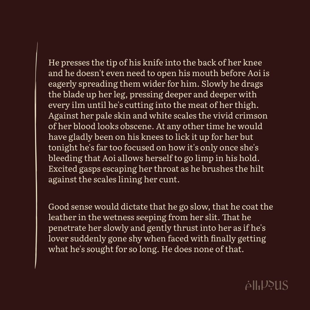 He presses the tip of his knife into the back of her knee and he doesn't even need to open his mouth before Aoi is eagerly spreading them wider for him. Slowly he drags the blade up her leg, pressing deeper and deeper with every ilm until he's cutting into the meat of her thigh. Against her pale skin and white scales the vivid crimson of her blood looks obscene. At any other time he would have gladly been on his knees to lick it up for her but tonight he's far too focused on how it's only once she's bleeding that Aoi allows herself to go limp in his hold. Excited gasps escaping her throat as he brushes the hilt against the scales lining her cunt.

Good sense would dictate that he go slow, that he coat the leather in the wetness seeping from her slit. That he penetrate her slowly and gently thrust into her as if he's lover suddenly gone shy when faced with finally getting what he's sought for so long. He does none of that.